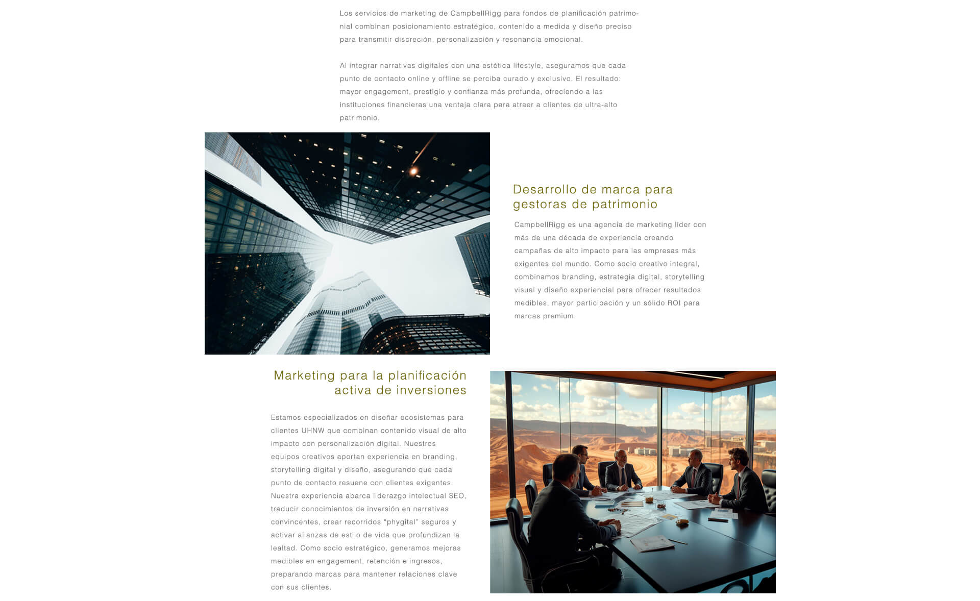 Los servicios de marketing de CampbellRigg para planificación patrimonial y fondos de inversión combinan posicionamiento estratégico de marca, contenido a medida y diseño de alto nivel para ofrecer discreción, personalización y resonancia emocional. A través de un storytelling digital curado y una estética de marca de lujo, garantizamos que cada punto de contacto sea exclusivo, impulsando un mayor engagement, prestigio de marca y una confianza más profunda entre las audiencias UHNW.  Branding y Marketing para Firmas de Gestión Patrimonial. Con más de una década de experiencia al servicio de las empresas más influyentes del mundo, CampbellRigg es una agencia especializada en marketing patrimonial que ofrece branding, estrategia digital, storytelling visual y diseño experiencial para generar engagement medible y un sólido retorno de la inversión.  Marketing para Planificación de Inversiones Activas. Diseñamos ecosistemas de clientes UHNW que integran visuales de alto impacto con personalización digital. Desde liderazgo de pensamiento impulsado por SEO hasta recorridos phygital seguros y alianzas lifestyle, transformamos la experiencia en inversión en narrativas convincentes que impulsan la lealtad, la retención y los ingresos por comisiones, asegurando el futuro de las relaciones con los clientes.