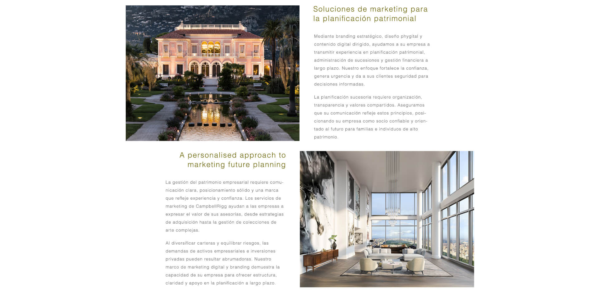 Marketing para Wealth & Estate Planning. La gestión de grandes patrimonios requiere claridad, autoridad y confianza. CampbellRigg ayuda a las firmas de planificación patrimonial y de herencias a comunicarse con propósito, alineando la estrategia de inversión con la convicción del cliente. A través de branding estratégico, diseño de experiencias phygital y contenido digital segmentado, fortalecemos la confianza en la planificación futura, la administración patrimonial y la custodia a largo plazo, posicionando a su firma como un socio fiable y orientado al futuro para familias de alto patrimonio.  Patrimonio Emprendedor e Inversión en Arte Privado. La gestión del patrimonio emprendedor exige un posicionamiento sólido y una comunicación confiable. Ayudamos a las firmas a expresar el valor de sus servicios de asesoramiento en adquisiciones, inversiones privadas y complejas colecciones de arte. Mediante ecosistemas digitales segmentados, visuales impactantes y copywriting de alto nivel, posicionamos sus servicios como socios esenciales para empresarios y coleccionistas que buscan proteger y hacer crecer sus activos con soluciones personalizadas y de alto valor.
