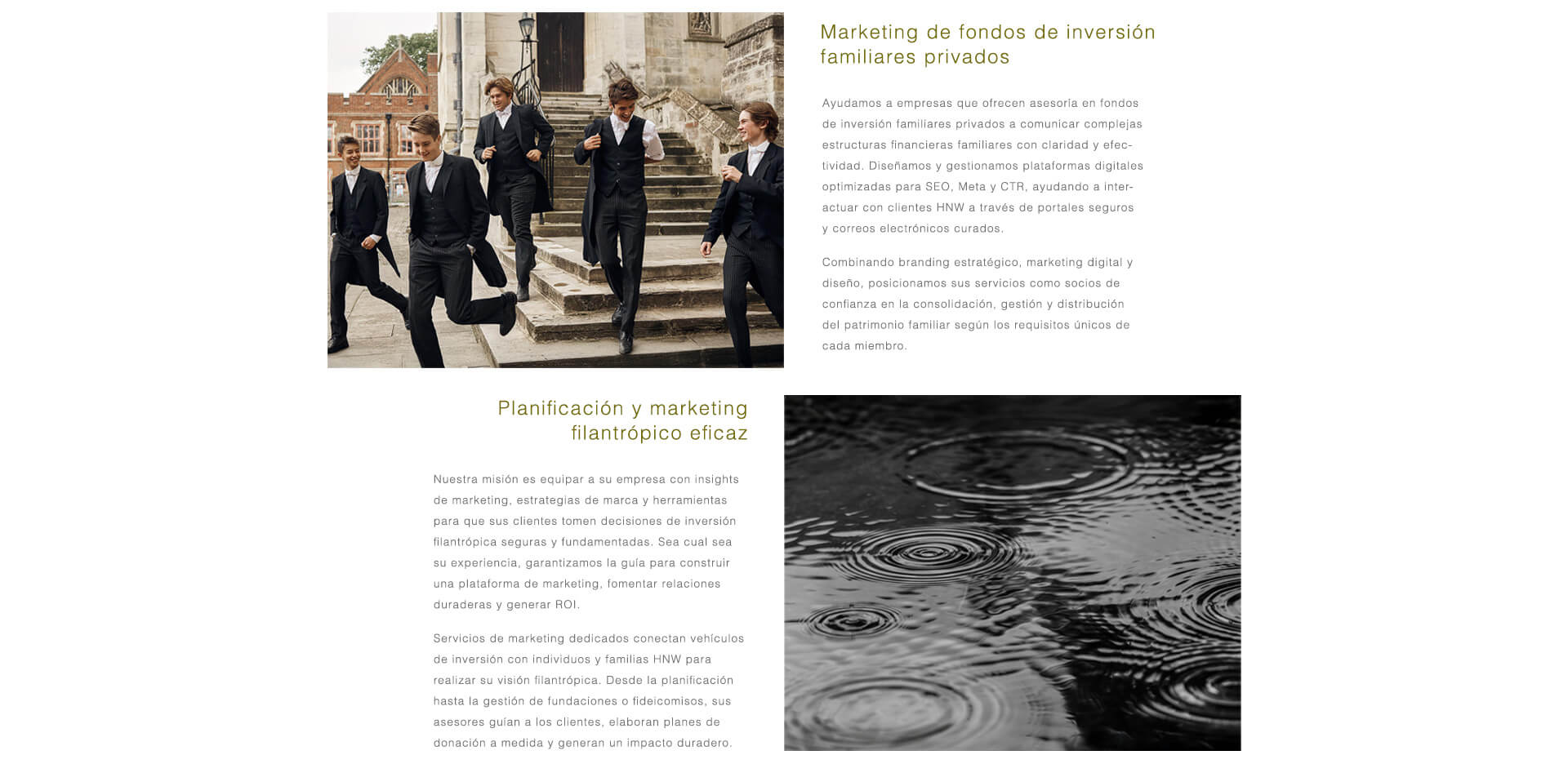 Fondos de Inversión Familiar Privados. Ayudamos a los asesores de inversión familiar a comunicar estructuras financieras complejas con claridad e impacto. A través de plataformas optimizadas para SEO, portales seguros y canales de email curados, posicionamos su firma como un socio de confianza en la consolidación, gestión y distribución del patrimonio multigeneracional.  Marketing para Inversión Filantrópica y Benéfica. Dotamos a las firmas de asesoramiento de estrategia de marca y herramientas de marketing para apoyar inversiones filantrópicas con confianza. Desde fideicomisos benéficos hasta fundaciones, posicionamos su firma como un guía de confianza en la estructuración de donaciones, la construcción de relaciones duraderas y la generación de un impacto significativo y medible.